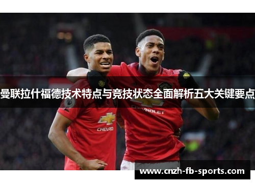 曼联拉什福德技术特点与竞技状态全面解析五大关键要点 曼联拉什福德技术特点与竞技状态全面解析五大关键要点