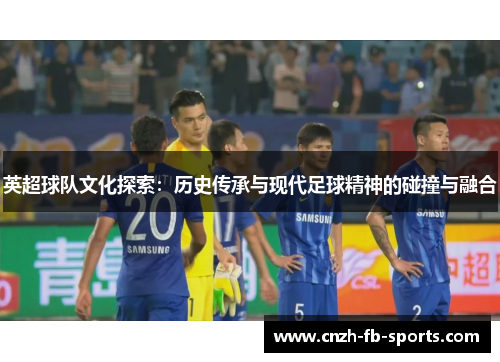英超球队文化探索：历史传承与现代足球精神的碰撞与融合