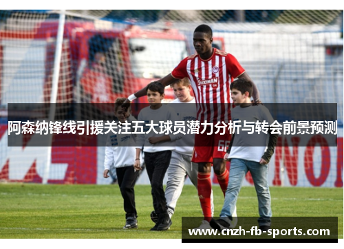 阿森纳锋线引援关注五大球员潜力分析与转会前景预测 阿森纳锋线引援关注五大球员潜力分析与转会前景预测