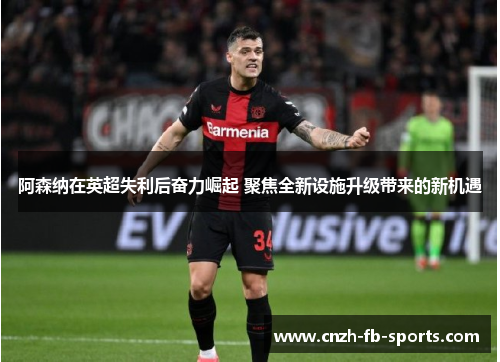 阿森纳在英超失利后奋力崛起 聚焦全新设施升级带来的新机遇