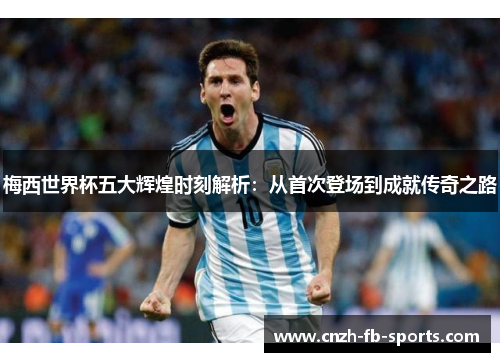梅西世界杯五大辉煌时刻解析：从首次登场到成就传奇之路