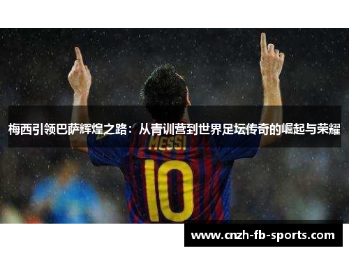 梅西引领巴萨辉煌之路：从青训营到世界足坛传奇的崛起与荣耀