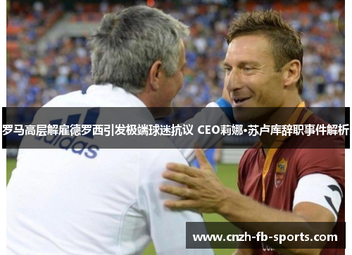罗马高层解雇德罗西引发极端球迷抗议 CEO莉娜·苏卢库辞职事件解析