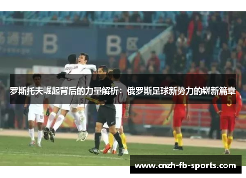 罗斯托夫崛起背后的力量解析：俄罗斯足球新势力的崭新篇章